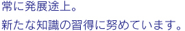 常に発展途上。新たな知識の習得に努めています。