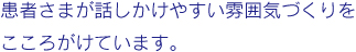 患者さまが話かけやすい雰囲気づくりをこころがけています。