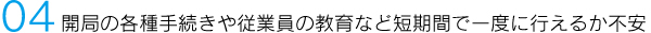 04 開局の各種手続きや従業員の教育など短期間で一度に行えるか不安