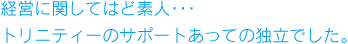 経営に関してはど素人･･･トリニティーのサポートあっての独立でした。