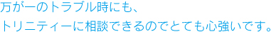 万が一のトラブル時にも、トリニティーに相談できるのでとても心強いです。